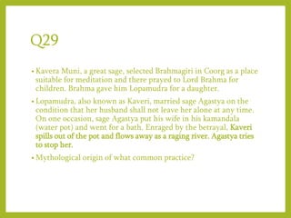 Q29
• Kavera Muni, a great sage, selected Brahmagiri in Coorg as a place
suitable for meditation and there prayed to Lord Brahma for
children. Brahma gave him Lopamudra for a daughter.
• Lopamudra, also known as Kaveri, married sage Agastya on the
condition that her husband shall not leave her alone at any time.
On one occasion, sage Agastya put his wife in his kamandala
(water pot) and went for a bath. Enraged by the betrayal, Kaveri
spills out of the pot and flows away as a raging river. Agastya tries
to stop her.
• Mythological origin of what common practice?
 