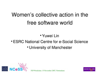 Women’s collective action in the 
        free software world

                     Yuwei Lin
                          ●



      ESRC National Centre for e­Social Science
    ●



              University of Manchester
            ●




 
               P2P Workshop, 15 November 2007, Nottingham