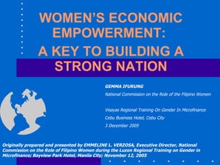 WOMEN’S ECONOMIC EMPOWERMENT:  A KEY TO BUILDING A STRONG NATION Originally prepared and presented by EMMELINE L. VERZOSA, Executive Director, National Commission on the Role of Filipino Women during the Luzon Regional Training on Gender in Microfinance; Bayview Park Hotel, Manila City; November 12, 2005 GEMMA IFURUNG National Commission on the Role of the Filipino Women Visayas Regional Training On Gender In Microfinance Cebu Business Hotel, Cebu City 3 December 2005 
