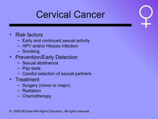 Cervical Cancer Risk factors Early and continued sexual activity HPV and/or Herpes infection Smoking Prevention/Early Detection Sexual abstinence Pap tests Careful selection of sexual partners Treatment Surgery (minor or major) Radiation Chemotherapy 
