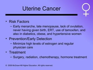Uterine Cancer Risk Factors Early menarche, late menopause, lack of ovulation, never having given birth, ERT, use of tamoxifen, and also in diabetics, obese, and hypertensive women Prevention/Early Detection Minimize high levels of estrogen and regular physician care Treatment Surgery, radiation, chemotherapy, hormone treatment 
