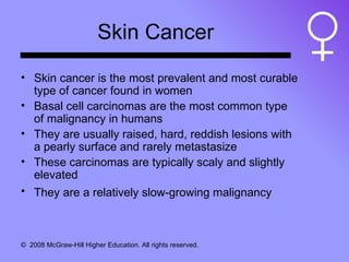 Skin Cancer Skin cancer is the most prevalent and most curable type of cancer found in women  Basal cell carcinomas are the most common type of malignancy in humans They are usually raised, hard, reddish lesions with a pearly surface and rarely metastasize These carcinomas are typically scaly and slightly elevated They are a relatively slow-growing malignancy   