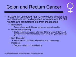 Colon and Rectum Cancer In 2006, an estimated 75,810 new cases of colon and rectal cancer will be diagnosed in women and 27,300 women are estimated to die from the disease   Risk factors Personal and family history, polyps, or ulcerative colitis Preventive Screening Digital rectal exam yearly after age 40 for women, FOBT, and sigmoidoscopy or colonoscopy exam every 3-5 years after age 50 Early Detection Rectal exams, stool test, sigmoidoscopy, colonoscopy Treatment Surgery, radiation, chemotherapy 