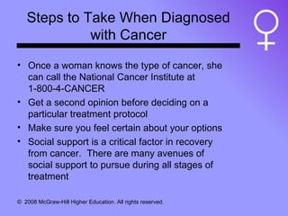 Steps to Take When Diagnosed with Cancer Once a woman knows the type of cancer, she can call the National Cancer Institute at 1-800-4-CANCER Get a second opinion before deciding on a particular treatment protocol Make sure you feel certain about your options Social support is a critical factor in recovery from cancer.  There are many avenues of social support to pursue during all stages of treatment 