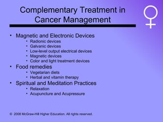 Complementary Treatment in Cancer Management Magnetic and Electronic Devices Radionic devices Galvanic devices Low-level output electrical devices Magnetic devices Color and light treatment devices Food remedies Vegetarian diets Herbal and vitamin therapy Spiritual and Meditation Practices Relaxation Acupuncture and Acupressure 