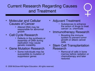 Current Research Regarding Causes and Treatment Molecular and Cellular Causes of Cancer Altered DNA may be responsible for abnormal growth Cell Cycle Research Defects in the synthesis or assembly of DNA during replication may cause genetic instability Gene Mutation Research Some individuals may be susceptible to mutation of suppressor genes Adjuvant Treatment Substances to enhance the action of drugs to treat cancer i.e. chemicals Immunotherapy Research Boosting the immune system to prevent tumor growth or attack cancer cells Stem Cell Transplantation Research Removal of cells in bone marrow before radiation or chemotherapy and later restored 