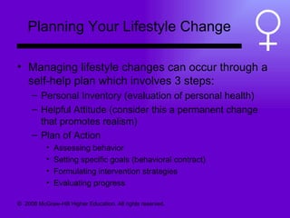 Planning Your Lifestyle Change Managing lifestyle changes can occur through a self-help plan which involves 3 steps: Personal Inventory (evaluation of personal health) Helpful Attitude (consider this a permanent change that promotes realism) Plan of Action  Assessing behavior Setting specific goals (behavioral contract) Formulating intervention strategies Evaluating progress ©  2008 McGraw-Hill Higher Education. All rights reserved.  
