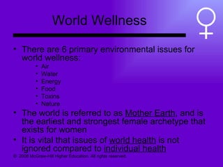 World Wellness There are 6 primary environmental issues for world wellness: Air Water Energy Food  Toxins Nature The world is referred to as  Mother Earth , and is the earliest and strongest female archetype that exists for women It is vital that issues of  world health  is not ignored compared to  individual health ©  2008 McGraw-Hill Higher Education. All rights reserved.  