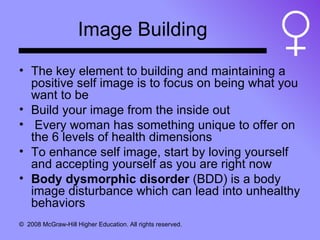 Image Building The key element to building and maintaining a positive self image is to focus on being what you want to be Build your image from the inside out Every woman has something unique to offer on the 6 levels of health dimensions To enhance self image, start by loving yourself and accepting yourself as you are right now Body dysmorphic disorder  (BDD) is a body image disturbance which can lead into unhealthy behaviors 