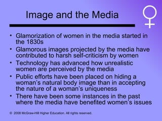 Image and the Media Glamorization of women in the media started in the 1830s Glamorous images projected by the media have contributed to harsh self-criticism by women Technology has advanced how unrealistic women are perceived by the media Public efforts have been placed on hiding a woman’s natural body image than in accepting the nature of a woman’s uniqueness There have been some instances in the past where the media have benefited women’s issues 