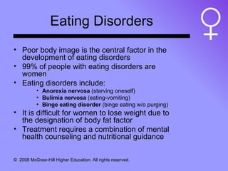 Eating Disorders Poor body image is the central factor in the development of eating disorders 99% of people with eating disorders are women Eating disorders include: Anorexia nervosa  (starving oneself) Bulimia nervosa  (eating-vomiting) Binge eating disorder  (binge eating w/o purging) It is difficult for women to lose weight due to the designation of body fat factor Treatment requires a combination of mental health counseling and nutritional guidance 