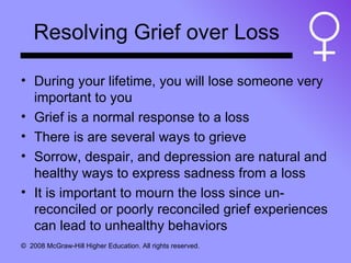 Resolving Grief over Loss During your lifetime, you will lose someone very important to you Grief is a normal response to a loss There is are several ways to grieve Sorrow, despair, and depression are natural and healthy ways to express sadness from a loss It is important to mourn the loss since un-reconciled or poorly reconciled grief experiences can lead to unhealthy behaviors 