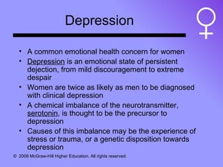 Depression A common emotional health concern for women Depression  is an emotional state of persistent dejection, from mild discouragement to extreme despair Women are twice as likely as men to be diagnosed with clinical depression A chemical imbalance of the neurotransmitter,  serotonin , is thought to be the precursor to depression Causes of this imbalance may be the experience of stress or trauma, or a genetic disposition towards depression 
