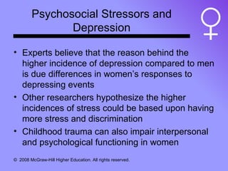 Psychosocial Stressors and Depression Experts believe that the reason behind the higher incidence of depression compared to men is due differences in women’s responses to depressing events Other researchers hypothesize the higher incidences of stress could be based upon having more stress and discrimination Childhood trauma can also impair interpersonal and psychological functioning in women 