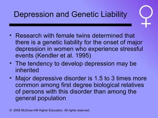Depression and Genetic Liability Research with female twins determined that there is a genetic liability for the onset of major depression in women who experience stressful events (Kendler et al. 1995) The tendency to develop depression may be inherited Major depressive disorder is 1.5 to 3 times more common among first degree biological relatives of persons with this disorder than among the general population 