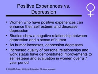 Positive Experiences vs. Depression Women who have positive experiences can enhance their self esteem and decrease depression Studies show a negative relationship between depression and a sense of humor As humor increases, depression decreases Increased quality of personal relationships and work status have demonstrated improvements to self esteem and evaluation in women over a 7 year period 