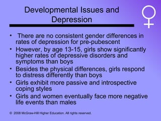Developmental Issues and Depression There are no consistent gender differences in rates of depression for pre-pubescent However, by age 13-15, girls show significantly higher rates of depressive disorders and symptoms than boys Besides the physical differences, girls respond to distress differently than boys Girls exhibit more passive and introspective coping styles Girls and women eventually face more negative life events than males 
