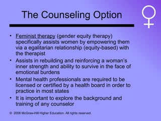 The Counseling Option Feminist therapy  (gender equity therapy) specifically assists women by empowering them via a egalitarian relationship (equity-based) with the therapist Assists in rebuilding and reinforcing a woman’s inner strength and ability to survive in the face of emotional burdens Mental health professionals are required to be licensed or certified by a health board in order to practice in most states It is important to explore the background and training of any counselor 