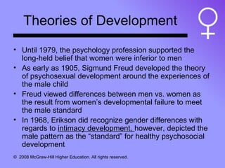 Theories of Development Until 1979, the psychology profession supported the long-held belief that women were inferior to men As early as 1905, Sigmund Freud developed the theory of psychosexual development around the experiences of the male child Freud viewed differences between men vs. women as the result from women’s developmental failure to meet the male standard In 1968, Erikson did recognize gender differences with regards to  intimacy development,  however, depicted the male pattern as the “standard” for healthy psychosocial development 
