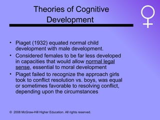Theories of Cognitive Development   Piaget (1932) equated normal child development with male development.  Considered females to be far less developed in capacities that would allow  normal legal sense , essential to moral development Piaget failed to recognize the approach girls took to conflict resolution vs. boys, was equal or sometimes favorable to resolving conflict, depending upon the circumstances 