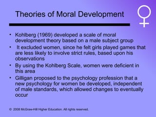 Theories of Moral Development Kohlberg (1969) developed a scale of moral development theory based on a male subject group It excluded women, since he felt girls played games that are less likely to involve strict rules, based upon his observations By using the Kohlberg Scale, women were deficient in this area Gilligan proposed to the psychology profession that a new psychology for women be developed, independent of male standards, which allowed changes to eventually occur 