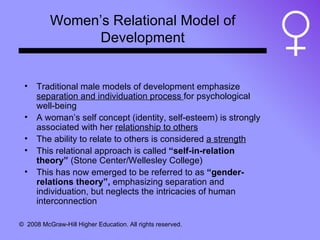 Women’s Relational Model of Development Traditional male models of development emphasize  separation and individuation process  for psychological well-being A woman’s self concept (identity, self-esteem) is strongly associated with her  relationship to others The ability to relate to others is considered  a strength This relational approach is called  “self-in-relation theory”  (Stone Center/Wellesley College) This has now emerged to be referred to as  “gender-relations theory”,  emphasizing separation and individuation, but neglects the intricacies of human interconnection 