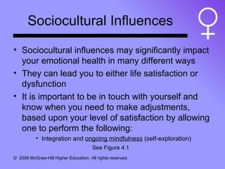 Sociocultural Influences Sociocultural influences may significantly impact your emotional health in many different ways They can lead you to either life satisfaction or dysfunction It is important to be in touch with yourself and know when you need to make adjustments, based upon your level of satisfaction by allowing one to perform the following: Integration and  ongoing mindfulness  (self-exploration) See Figure 4.1 