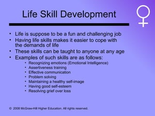 Life Skill Development Life is suppose to be a fun and challenging job Having life skills makes it easier to cope with the demands of life These skills can be taught to anyone at any age Examples of such skills are as follows: Recognizing emotions (Emotional Intelligence) Assertiveness training Effective communication Problem solving Maintaining a healthy self-image Having good self-esteem Resolving grief over loss  