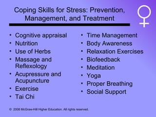 Coping Skills for Stress: Prevention, Management, and Treatment Cognitive appraisal Nutrition Use of Herbs Massage and Reflexology Acupressure and Acupuncture Exercise Tai Chi Time Management Body Awareness Relaxation Exercises Biofeedback Meditation Yoga Proper Breathing Social Support 