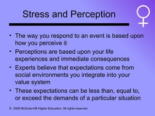 Stress and Perception The way you respond to an event is based upon how you perceive it Perceptions are based upon your life experiences and immediate consequences Experts believe that expectations come from social environments you integrate into your value system These expectations can be less than, equal to, or exceed the demands of a particular situation 