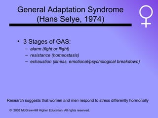 General Adaptation Syndrome (Hans Selye, 1974) 3 Stages of GAS: alarm (fight or flight) resistance (homeostasis) exhaustion (illness, emotional/psychological breakdown) Research suggests that women and men respond to stress differently hormonally 