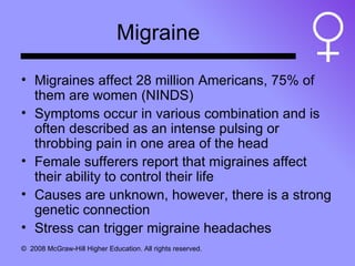 Migraine Migraines affect 28 million Americans, 75% of them are women (NINDS) Symptoms occur in various combination and is often described as an intense pulsing or throbbing pain in one area of the head Female sufferers report that migraines affect their ability to control their life Causes are unknown, however, there is a strong genetic connection Stress can trigger migraine headaches 