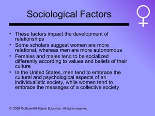 Sociological Factors These factors impact the development of relationships Some scholars suggest women are more relational, whereas men are more autonomous Females and males tend to be socialized differently according to values and beliefs of their culture In the United States, men tend to embrace the cultural and psychological aspects of an individualistic society, while women tend to embrace the messages of a collective society 