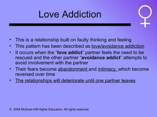 Love Addiction This is a relationship built on faulty thinking and feeling This pattern has been described as  love/avoidance addiction It occurs when the “ love addict ” partner feels the need to be rescued and the other partner “ avoidance addict ” attempts to avoid involvement with the partner Their fears become  abandonment  and  intimacy,  which become reversed over time The relationships will deteriorate until one partner leaves 