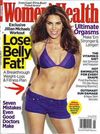 Lean Legs! Firm Butt!
             TonedArms!




     Exclusive
 Jillian Michaels                       Ultimate
      Workout                           yrgasms
                                                 Make 'Em
                                                Stronger&
                                                    Longer!
                                                          THE
                                                    VITAMIND
                                                         DIET
                                                     Get Slimmer
                                                     and Happier
                                                      HOT
 A Breakthrough                                 SWIMSUITS
                                                FOR EVERY
 Weight-Loss                                        SHAPE
 & Fitness Plan                            Find the Perfect
                                              Fit (No More
                                         Dressing Rooms!)
                                              OUTSMART
                                            SUN DAMAGE
                                                       6NewSkin
                                                          Secrets
~Seven                            Jllilan
                                 Reveals
~Mistakes                        TheAbMove
                                  You Should
                                   Never Do
 Even                               Again!

 Good
 Doctors                                                I     June 2012
                                            $4.99 US/DISPLAY UNTIL JUNE 26. 2012


                                                                          06)


 Make                                       o 7148601251    ,
                                            WomensHealthMag.com
                                                                             I
 