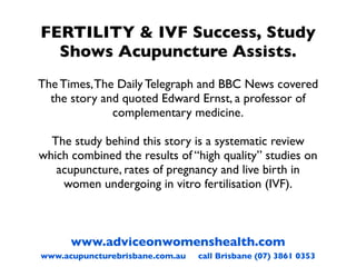 FERTILITY & IVF Success, Study
  Shows Acupuncture Assists.
The Times, The Daily Telegraph and BBC News covered
  the story and quoted Edward Ernst, a professor of
              complementary medicine.

  The study behind this story is a systematic review
which combined the results of “high quality” studies on
   acupuncture, rates of pregnancy and live birth in
    women undergoing in vitro fertilisation (IVF).



      www.adviceonwomenshealth.com
www.acupuncturebrisbane.com.au   call Brisbane (07) 3861 0353
 