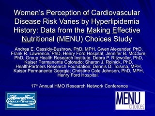 Women’s Perception of Cardiovascular
 Disease Risk Varies by Hyperlipidemia
 History: Data from the Making Effective
   Nutritional (MENU) Choices Study
  Andrea E. Cassidy-Bushrow, PhD, MPH, Gwen Alexander, PhD,
Frank R. Lawrence, PhD, Henry Ford Hospital; Jennifer B. McClure,
 PhD, Group Health Research Institute; Debra P. Ritzwoller, PhD,
      Kaiser Permanente Colorado; Sharon J. Rolnick, PhD,
  HealthPartners Research Foundation; Dennis D. Tolsma, MPH,
 Kaiser Permanente Georgia; Christine Cole Johnson, PhD, MPH,
                     Henry Ford Hospital.

         17th Annual HMO Research Network Conference
 