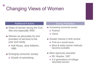 +
    Changing Views of Women

               Additional Factors                   During Prohibition
       Roles of women during the Civil      Increasing consumer power
        War and especially WWI                 Fashion
                                               Home
       Women as advocates for and
        providers of services to the         Greater interest in birth control
        poor and needy                         First as a social issue

           Hull House, Jane Addams,           More & better barrier methods
            1890                                become available

       Emerging consumer society            More rigorously educated
                                               Mt. Holyoke, 1837
           Growth of advertising
                                               2-3 generations of college-
                                                educated women
 