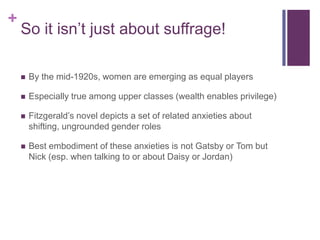 +
    So it isn’t just about suffrage!

       By the mid-1920s, women are emerging as equal players

       Especially true among upper classes (wealth enables privilege)

       Fitzgerald’s novel depicts a set of related anxieties about
        shifting, ungrounded gender roles

       Best embodiment of these anxieties is not Gatsby or Tom but
        Nick (esp. when talking to or about Daisy or Jordan)
 