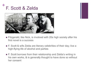 +
    F. Scott & Zelda




       Fitzgerald, like Nick, is involved with 20s high society after his
        first novel is a success

       F. Scott & wife Zelda are literary celebrities of their day; live a
        high-flying life of alcohol and parties

       F. Scott borrows from their relationship and Zelda’s writing in
        his own works, & is generally thought to have done so without
        her consent
 