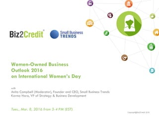 Copyright@Biz2Credit 2016
Women-Owned Business
Outlook 2016
on International Women’s Day
with
Anita Campbell (Moderator), Founder and CEO, Small Business Trends
Karma Hara, VP of Strategy & Business Development
Tues., Mar. 8, 2016 from 3-4 PM (EST)
 