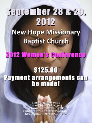 September 28 & 29,
      2012
  New Hope Missionary
    Baptist Church
2012 Women’s Conference

         $125.00
Payment arrangements can
        be made!

          472 Bergen Avenue
         Jersey City, NJ 07304
        Phone: (201) 332-6478
     Email: new4hope@verizon.net
      Rev Alonzo Perry Sr., Pastor
 