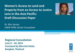 Women’s Access to Land and
Property from an Access to Justice
Lens in the Asia-Pacific:
Draft Discussion Paper
Dr. Ritu Verma
UNDP APRC Senior Consultant
Regional Consultation
June 9 – 10, 2014
Courtyard by Marriott Hotel,
Bangkok, Thailand
 