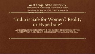 “India is Safe for Women”: Reality
or Hyperbole?
A PRESENTATION DEPICTING THE PROBLEM IN PERCEPTION OF THE
SOCIETY AND EXPECTING A REFORM FOR THE WOMEN IN INDIA
West Bengal State University
Department of Journalism & Mass Communication
Submitted By: Reg. No. 002017-2013 Semester: IV
Session: 2013-2015
 