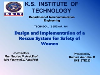 K.S. INSTITUTE OF
TECHNOLOGY
TECHNICAL SEMINAR ON
Design and Implementation of a
Rescue System for Safety of
Women
coordinators
Mrs Supriya.V, Asst.Prof
Mrs Yeshwini.V, Asst.Prof
Presented by
Kumari Amrutha. B
1KS13TE023
Department of Telecommunication
Engineering
 
