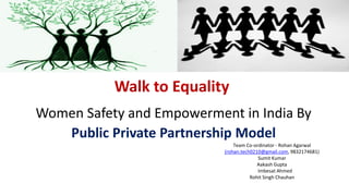 Walk to Equality
Women Safety and Empowerment in India By
Public Private Partnership Model
Team Co-ordinator - Rohan Agarwal
(rohan.tech0210@gmail.com, 9832174681)
Sumit Kumar
Aakash Gupta
Imbesat Ahmed
Rohit Singh Chauhan
 