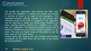 We provide this application were women and other user
can use this application to contact the parents and friends
in the time of need or in case of any emergency .The
application provide a friendly interface to use various other
emergency tools at the time of emergency. The application
can be used both in online and offline mode. Students and
other members having Android and ios platform can easily
use the application. The application provide various tools in
the form of buttons so as to provide friendly interface to the
users. The user just needs to tap on the button to use the
tools such as loud alarm button
,texting along with sending the user location and sending
the location via the SMS when the end user is not having
the Android platform .
Conclusion
 