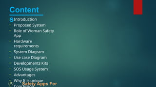 Content
s
• Introduction
• Proposed System
• Role of Woman Safety
App
• Hardware
requirements
• System Diagram
• Use case Diagram
• Developments Kits
• SOS Usage System
• Advantages
• Why It is unique
 