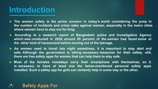 Introduction
 The women safety is the prime concern in today’s world considering the jump in
the number of incidents and crime rates against women, especially in the metro cities
where women have to stay out for long.
 According to a research report of Bangladesh police and Investigation Agency
which was conducted in 2020, around 85 percent of the women had faced some or
the other kind of harassment before moving out of the teenage.
 As women need to travel late night sometimes, it is important to stay alert and
safe. Although the government is taking necessary measures for their safety, still,
there are free safety apps for women that can help them to stay safe.
 Most of the females nowadays carry their smartphone with themselves, so it
is necessary to have at least one the below-mentioned personal safety apps
installed. Such a safety app for girls can certainly help in some way or the other.
 