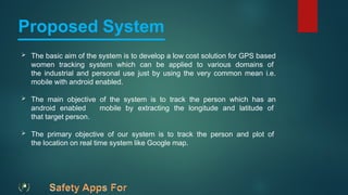 Proposed System
 The basic aim of the system is to develop a low cost solution for GPS based
women tracking system which can be applied to various domains of
the industrial and personal use just by using the very common mean i.e.
mobile with android enabled.
 The main objective of the system is to track the person which has an
android enabled mobile by extracting the longitude and latitude of
that target person.
 The primary objective of our system is to track the person and plot of
the location on real time system like Google map.
 